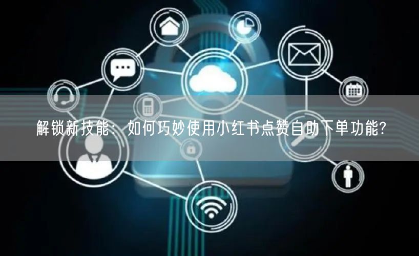 解锁新技能：如何巧妙使用小红书点赞自助下单功能?