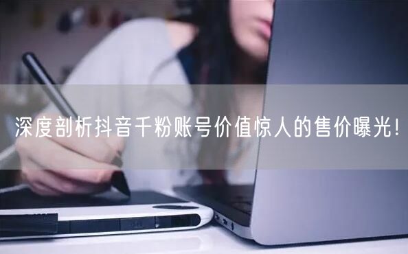 深度剖析抖音千粉账号价值惊人的售价曝光!