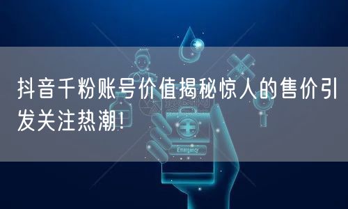 抖音千粉账号价值揭秘惊人的售价引发关注热潮!