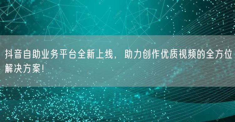 抖音自助业务平台全新上线,助力创作优质视频的全方位解决方案!
