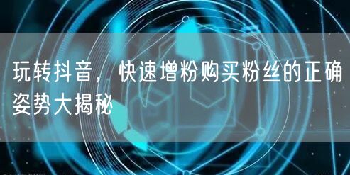 玩转抖音，快速增粉购买粉丝的正确姿势大揭秘