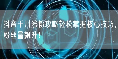 抖音千川涨粉攻略轻松掌握核心技巧，粉丝量飙升！