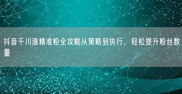 抖音千川涨精准粉全攻略从策略到执行,轻松提升粉丝数量