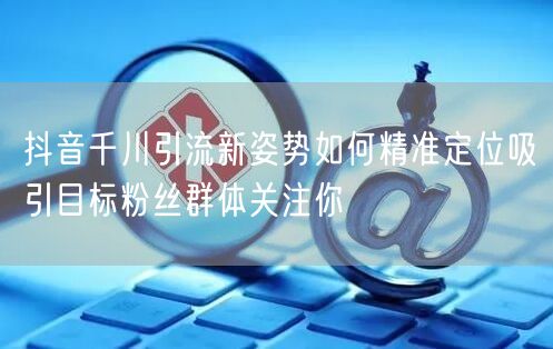 抖音千川引流新姿势如何精准定位吸引目标粉丝群体关注你