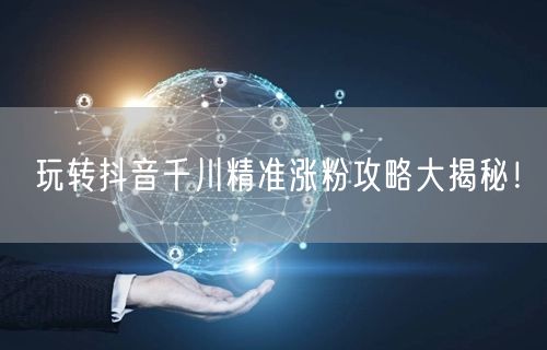 玩转抖音千川精准涨粉攻略大揭秘！