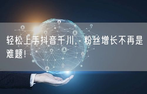 轻松上手抖音千川，粉丝增长不再是难题！