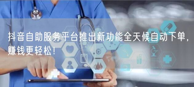 抖音自助服务平台推出新功能全天候自动下单，赚钱更轻松！