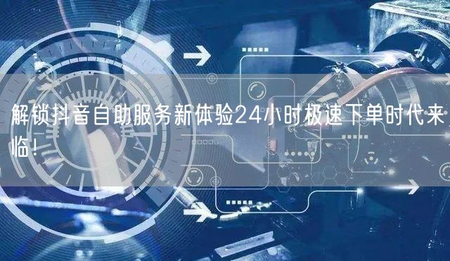 解锁抖音自助服务新体验24小时极速下单时代来临！