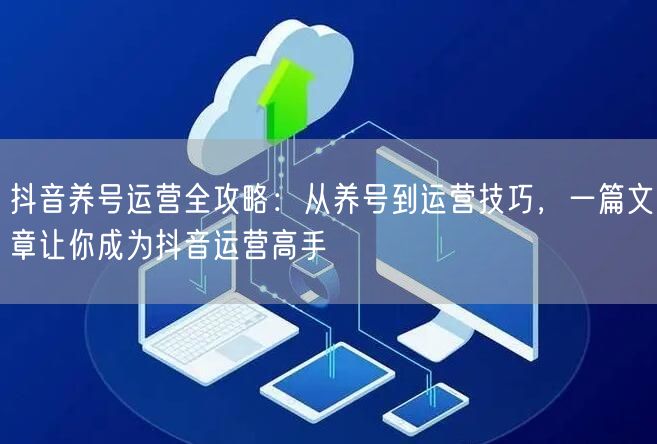 抖音养号运营全攻略：从养号到运营技巧，一篇文章让你成为抖音运营高手
