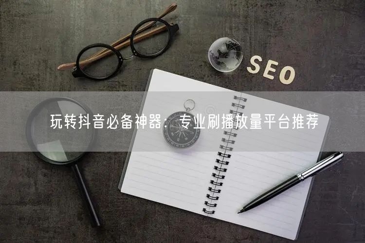 玩转抖音必备神器：专业刷播放量平台推荐