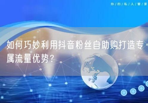 如何巧妙利用抖音粉丝自助购打造专属流量优势？