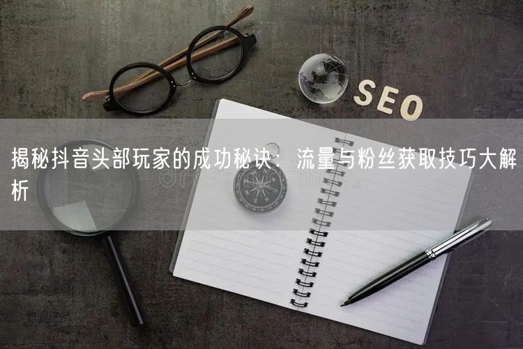 揭秘抖音头部玩家的成功秘诀：流量与粉丝获取技巧大解析