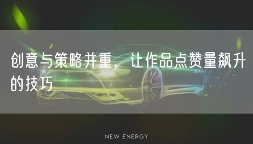 创意与策略并重,让作品点赞量飙升的技巧