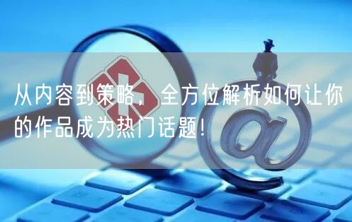 从内容到策略,全方位解析如何让你的作品成为热门话题!