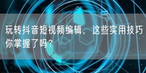 玩转抖音短视频编辑,这些实用技巧你掌握了吗?