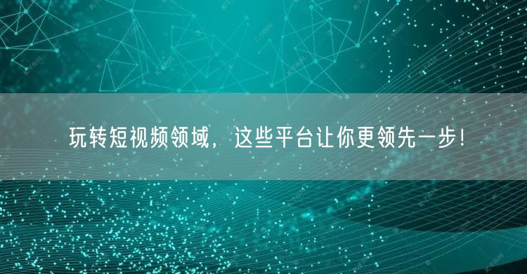 玩转短视频领域,这些平台让你更领先一步!
