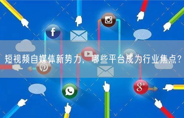 短视频自媒体新势力,哪些平台成为行业焦点?