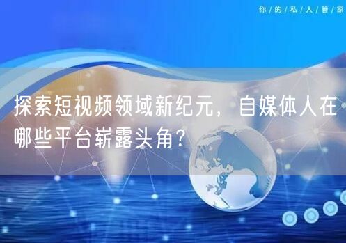 探索短视频领域新纪元,自媒体人在哪些平台崭露头角?