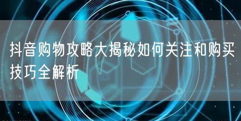 抖音购物攻略大揭秘如何关注和购买技巧全解析