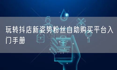 玩转抖店新姿势粉丝自助购买平台入门手册