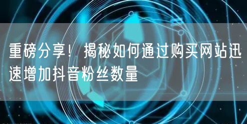 重磅分享!揭秘如何通过购买网站迅速增加抖音粉丝数量