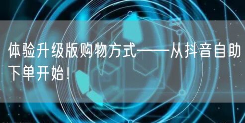 体验升级版购物方式——从抖音自助下单开始!