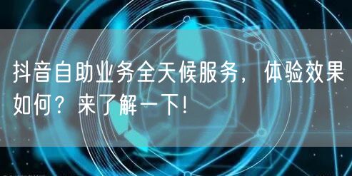 抖音自助业务全天候服务,体验效果如何?来了解一下!