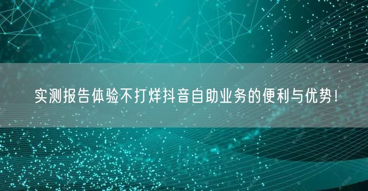 实测报告体验不打烊抖音自助业务的便利与优势！