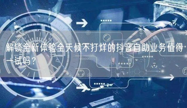 解锁全新体验全天候不打烊的抖音自助业务值得一试吗？