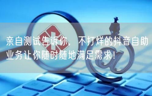 亲自测试告诉你，不打烊的抖音自助业务让你随时随地满足需求！