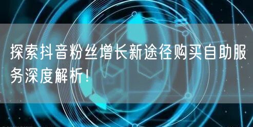 探索抖音粉丝增长新途径购买自助服务深度解析!