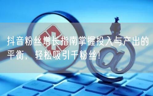 抖音粉丝增长指南掌握投入与产出的平衡，轻松吸引千粉丝！