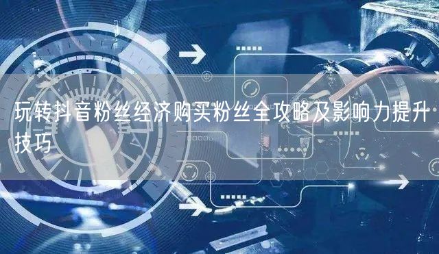 玩转抖音粉丝经济购买粉丝全攻略及影响力提升技巧