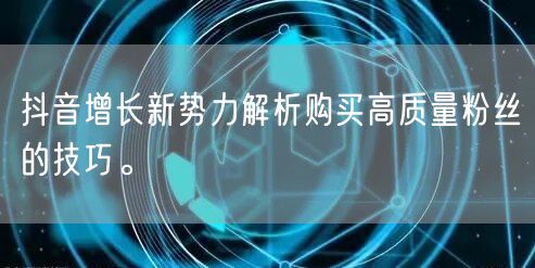 抖音增长新势力解析购买高质量粉丝的技巧。