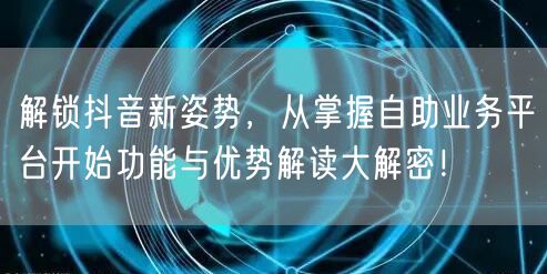 解锁抖音新姿势,从掌握自助业务平台开始功能与优势解读大解密!