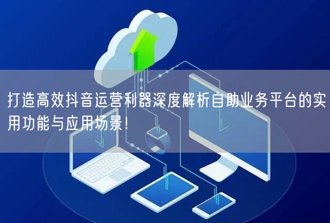 打造高效抖音运营利器深度解析自助业务平台的实用功能与应用场景!