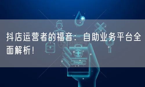 抖店运营者的福音:自助业务平台全面解析!