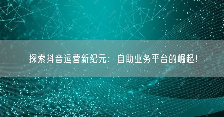 探索抖音运营新纪元:自助业务平台的崛起!