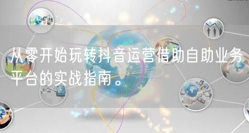 从零开始玩转抖音运营借助自助业务平台的实战指南。