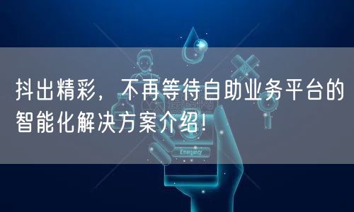 抖出精彩,不再等待自助业务平台的智能化解决方案介绍!