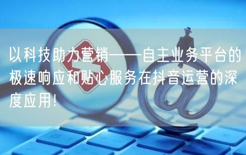 以科技助力营销——自主业务平台的极速响应和贴心服务在抖音运营的深度应用!