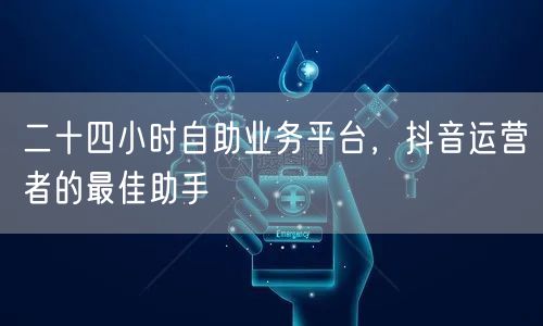 二十四小时自助业务平台,抖音运营者的最佳助手