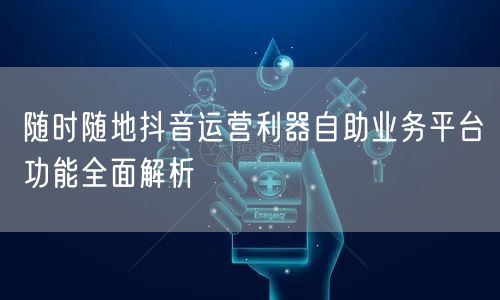 随时随地抖音运营利器自助业务平台功能全面解析