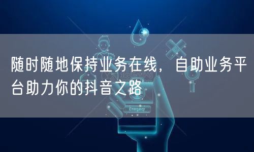 随时随地保持业务在线,自助业务平台助力你的抖音之路
