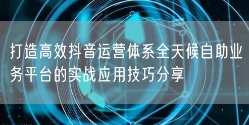 打造高效抖音运营体系全天候自助业务平台的实战应用技巧分享