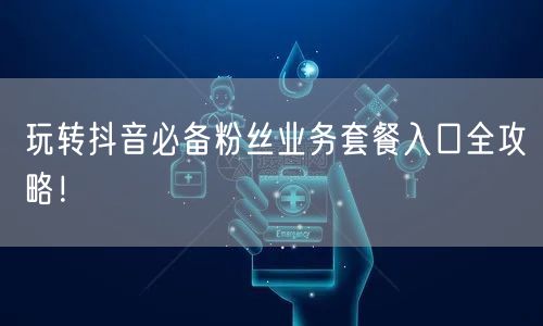 玩转抖音必备粉丝业务套餐入口全攻略!