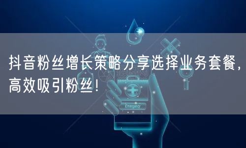 抖音粉丝增长策略分享选择业务套餐，高效吸引粉丝！