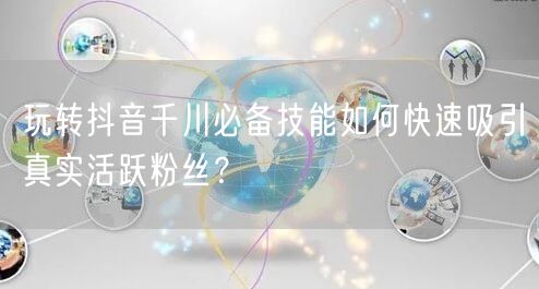 玩转抖音千川必备技能如何快速吸引真实活跃粉丝?