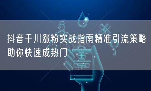 抖音千川涨粉实战指南精准引流策略助你快速成热门