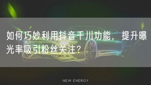 如何巧妙利用抖音千川功能,提升曝光率吸引粉丝关注?